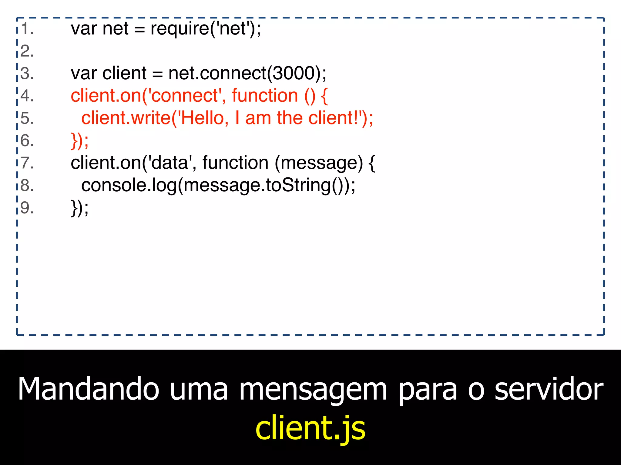 Mandando uma mensagem para o servidor
client.js
1. var net = require('net');
2.
3. var client = net.connect(3000);
4. client.on('connect', function () {
5. client.write('Hello, I am the client!');
6. });
7. client.on('data', function (message) {
8. console.log(message.toString());
9. });
 