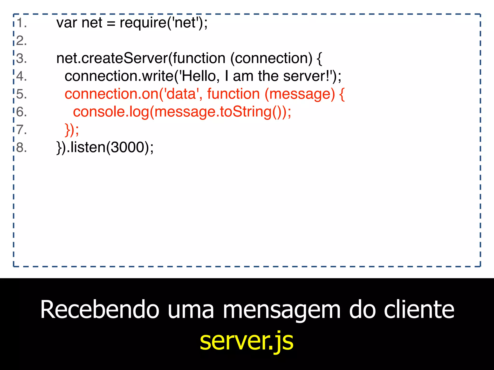 Recebendo uma mensagem do cliente
server.js
1. var net = require('net');
2.
3. net.createServer(function (connection) {
4. connection.write('Hello, I am the server!');
5. connection.on('data', function (message) {
6. console.log(message.toString());
7. });
8. }).listen(3000);
 