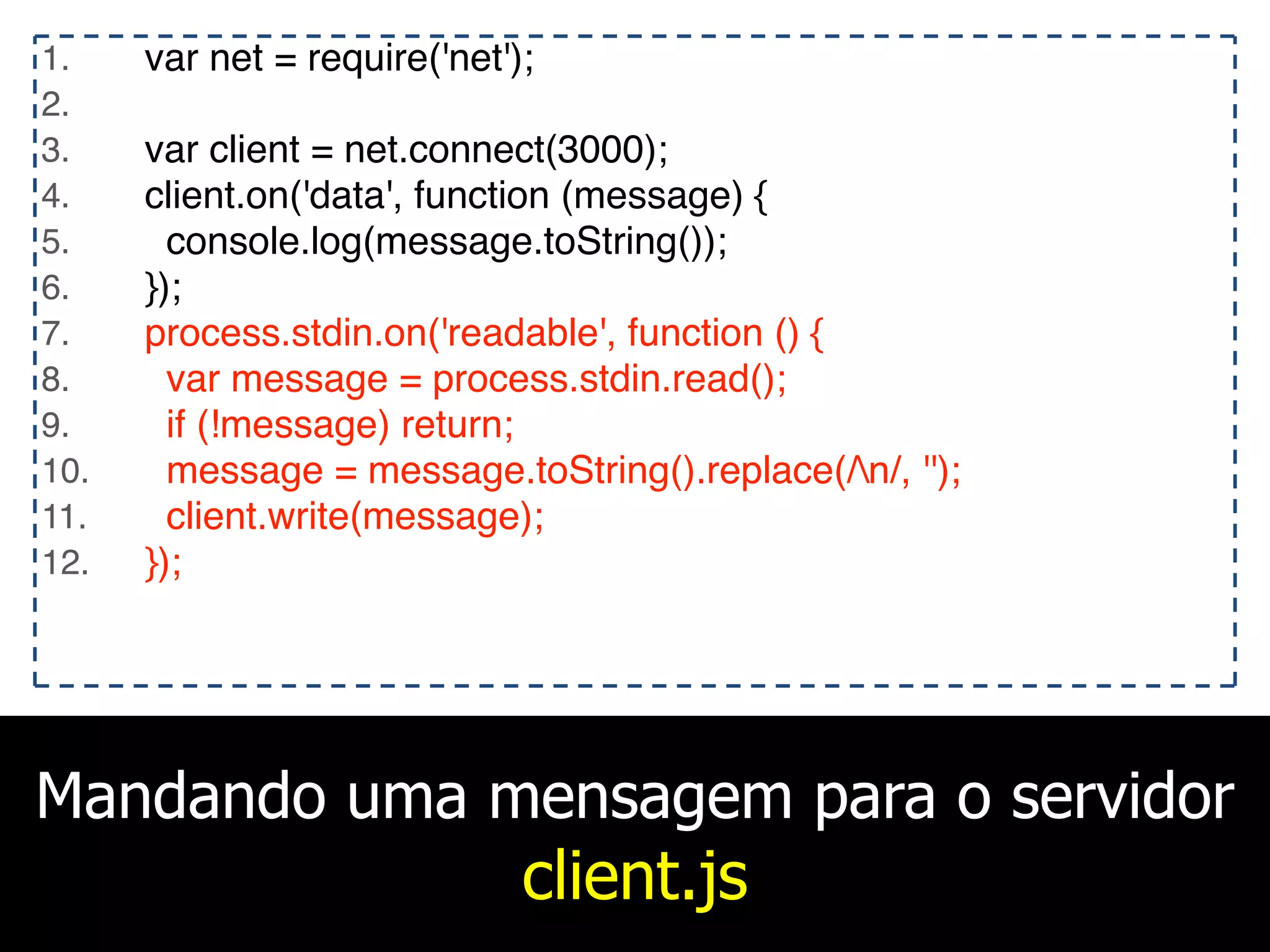 Mandando uma mensagem para o servidor
client.js
1. var net = require('net');
2.
3. var client = net.connect(3000);
4. client.on('data', function (message) {
5. console.log(message.toString());
6. });
7. process.stdin.on('readable', function () {
8. var message = process.stdin.read();
9. if (!message) return;
10. message = message.toString().replace(/n/, '');
11. client.write(message);
12. });
 