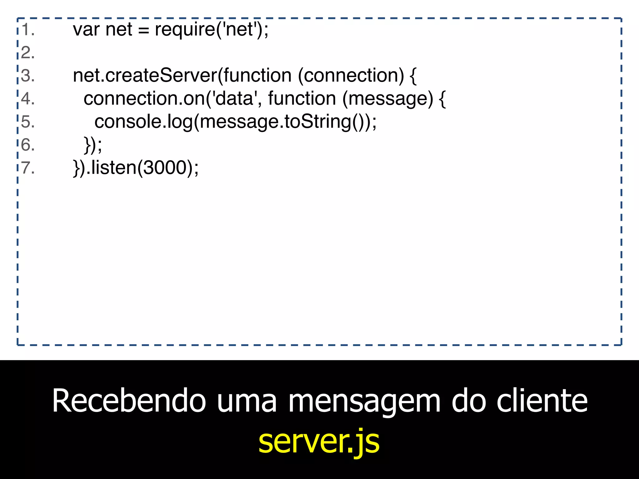Recebendo uma mensagem do cliente
server.js
1. var net = require('net');
2.
3. net.createServer(function (connection) {
4. connection.on('data', function (message) {
5. console.log(message.toString());
6. });
7. }).listen(3000);
 