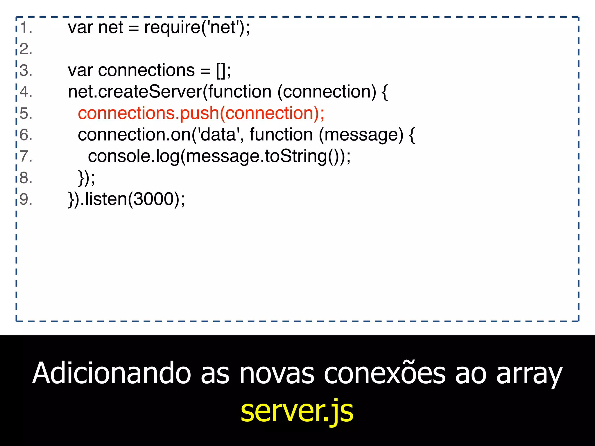Adicionando as novas conexões ao array
server.js
1. var net = require('net');
2.
3. var connections = [];
4. net.createServer(function (connection) {
5. connections.push(connection);
6. connection.on('data', function (message) {
7. console.log(message.toString());
8. });
9. }).listen(3000);
 