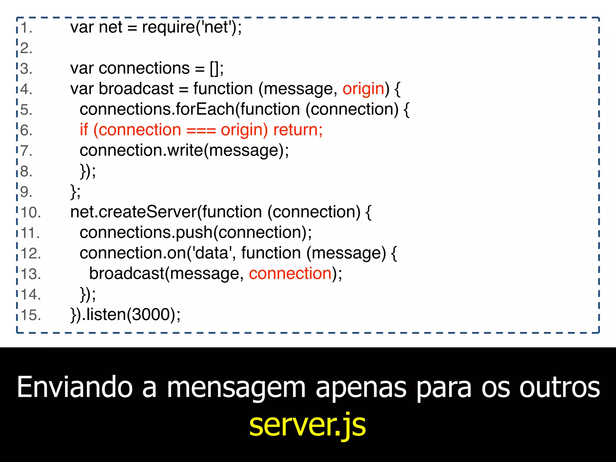 Enviando a mensagem apenas para os outros
server.js
1. var net = require('net');
2.
3. var connections = [];
4. var broadcast = function (message, origin) {
5. connections.forEach(function (connection) {
6. if (connection === origin) return;
7. connection.write(message);
8. });
9. };
10. net.createServer(function (connection) {
11. connections.push(connection);
12. connection.on('data', function (message) {
13. broadcast(message, connection);
14. });
15. }).listen(3000);
 