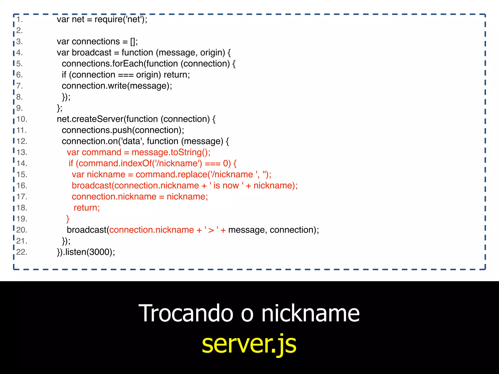 Trocando o nickname
server.js
1. var net = require('net');
2.
3. var connections = [];
4. var broadcast = function (message, origin) {
5. connections.forEach(function (connection) {
6. if (connection === origin) return;
7. connection.write(message);
8. });
9. };
10. net.createServer(function (connection) {
11. connections.push(connection);
12. connection.on('data', function (message) {
13. var command = message.toString();
14. if (command.indexOf('/nickname') === 0) {
15. var nickname = command.replace('/nickname ', '');
16. broadcast(connection.nickname + ' is now ' + nickname);
17. connection.nickname = nickname;
18. return;
19. }
20. broadcast(connection.nickname + ' > ' + message, connection);
21. });
22. }).listen(3000);
 