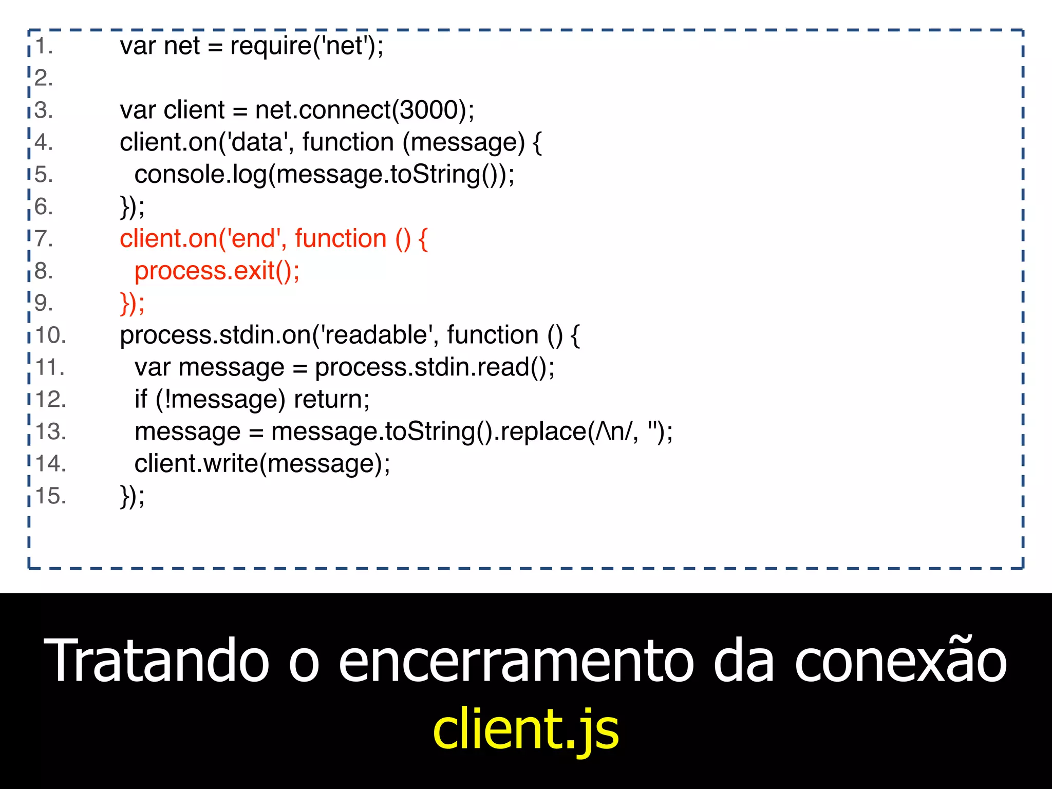 Tratando o encerramento da conexão
client.js
1. var net = require('net');
2.
3. var client = net.connect(3000);
4. client.on('data', function (message) {
5. console.log(message.toString());
6. });
7. client.on('end', function () {
8. process.exit();
9. });
10. process.stdin.on('readable', function () {
11. var message = process.stdin.read();
12. if (!message) return;
13. message = message.toString().replace(/n/, '');
14. client.write(message);
15. });
 