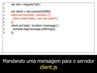 Mandando uma mensagem para o servidor
client.js
1. var net = require('net');
2.
3. var client = net.connect(3000);
4. client.on('connect', function () {
5. client.write('Hello, I am the client!');
6. });
7. client.on('data', function (message) {
8. console.log(message.toString());
9. });
 