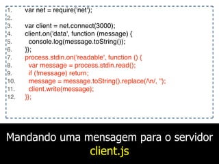 Mandando uma mensagem para o servidor
client.js
1. var net = require('net');
2.
3. var client = net.connect(3000);
4. client.on('data', function (message) {
5. console.log(message.toString());
6. });
7. process.stdin.on('readable', function () {
8. var message = process.stdin.read();
9. if (!message) return;
10. message = message.toString().replace(/n/, '');
11. client.write(message);
12. });
 