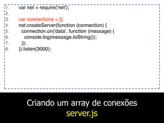Criando um array de conexões
server.js
1. var net = require('net');
2.
3. var connections = [];
4. net.createServer(function (connection) {
5. connection.on('data', function (message) {
6. console.log(message.toString());
7. });
8. }).listen(3000);
 
