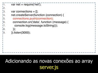 Adicionando as novas conexões ao array
server.js
1. var net = require('net');
2.
3. var connections = [];
4. net.createServer(function (connection) {
5. connections.push(connection);
6. connection.on('data', function (message) {
7. console.log(message.toString());
8. });
9. }).listen(3000);
 