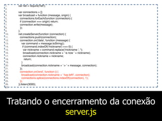 Tratando o encerramento da conexão
server.js
1. var net = require('net');
2.
3. var connections = [];
4. var broadcast = function (message, origin) {
5. connections.forEach(function (connection) {
6. if (connection === origin) return;
7. connection.write(message);
8. });
9. };
10. net.createServer(function (connection) {
11. connections.push(connection);
12. connection.on('data', function (message) {
13. var command = message.toString();
14. if (command.indexOf('/nickname') === 0) {
15. var nickname = command.replace('/nickname ', '');
16. broadcast(connection.nickname + ' is now ' + nickname);
17. connection.nickname = nickname;
18. return;
19. }
20. broadcast(connection.nickname + ' > ' + message, connection);
21. });
22. connection.on('end', function () {
23. broadcast(connection.nickname + ' has left!', connection);
24. connections.splice(connections.indexOf(connection), 1);
25. });
26. }).listen(3000);
27.
 