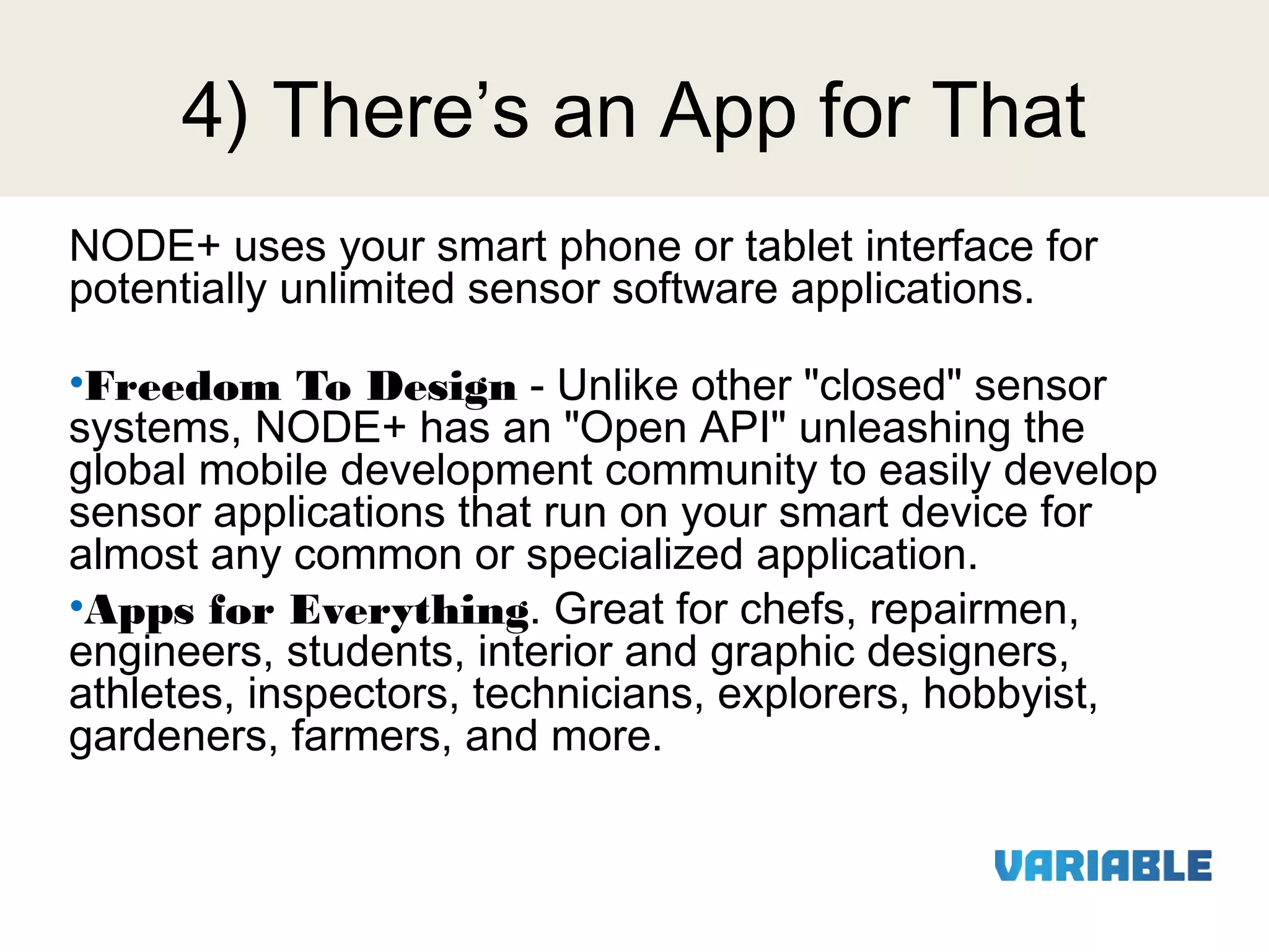 4) There’s an App for That
NODE+ uses your smart phone or tablet interface for
potentially unlimited sensor software applications.
•Freedom To Design - Unlike other "closed" sensor
systems, NODE+ has an "Open API" unleashing the
global mobile development community to easily develop
sensor applications that run on your smart device for
almost any common or specialized application.
•Apps for Everything. Great for chefs, repairmen,
engineers, students, interior and graphic designers,
athletes, inspectors, technicians, explorers, hobbyist,
gardeners, farmers, and more.

 