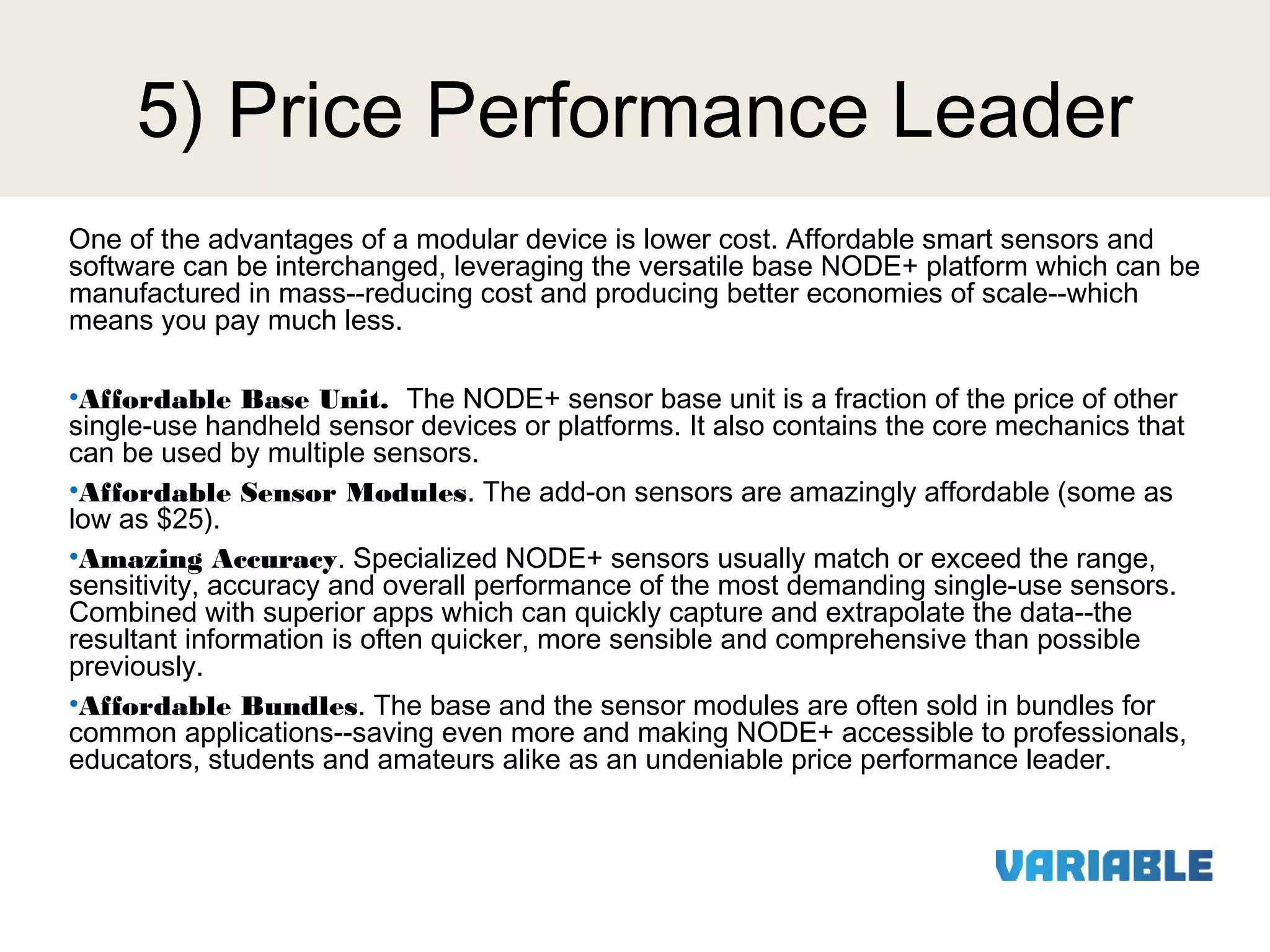 5) Price Performance Leader
One of the advantages of a modular device is lower cost. Affordable smart sensors and
software can be interchanged, leveraging the versatile base NODE+ platform which can be
manufactured in mass--reducing cost and producing better economies of scale--which
means you pay much less.
•Affordable Base Unit. The NODE+ sensor base unit is a fraction of the price of other
single-use handheld sensor devices or platforms. It also contains the core mechanics that
can be used by multiple sensors.
•Affordable Sensor Modules. The add-on sensors are amazingly affordable (some as
low as $25).
•Amazing Accuracy. Specialized NODE+ sensors usually match or exceed the range,
sensitivity, accuracy and overall performance of the most demanding single-use sensors.
Combined with superior apps which can quickly capture and extrapolate the data--the
resultant information is often quicker, more sensible and comprehensive than possible
previously.
•Affordable Bundles. The base and the sensor modules are often sold in bundles for
common applications--saving even more and making NODE+ accessible to professionals,
educators, students and amateurs alike as an undeniable price performance leader.

 