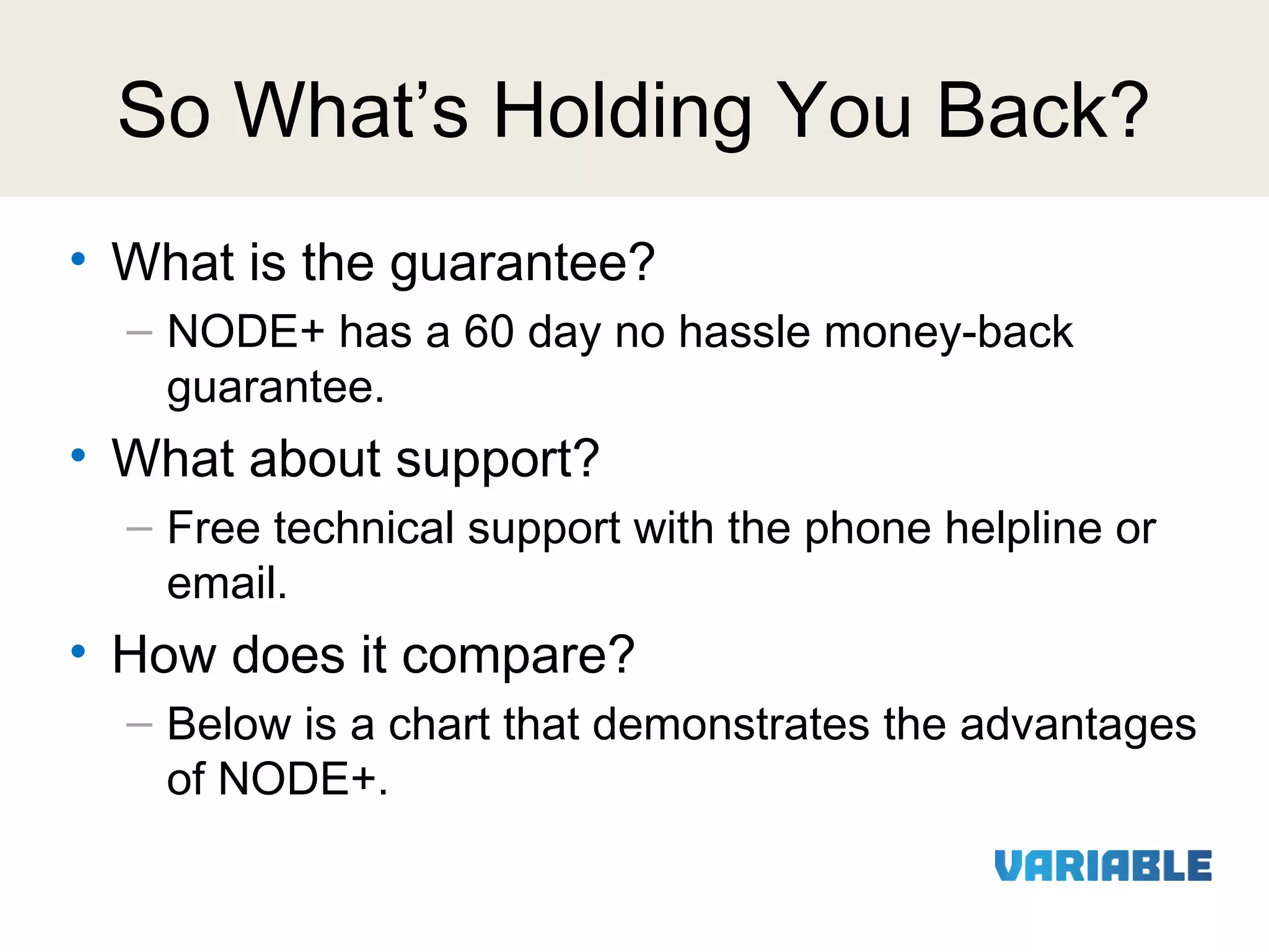 So What’s Holding You Back?
• What is the guarantee?
– NODE+ has a 60 day no hassle money-back
guarantee.

• What about support?
– Free technical support with the phone helpline or
email.

• How does it compare?
– Below is a chart that demonstrates the advantages
of NODE+.

 
