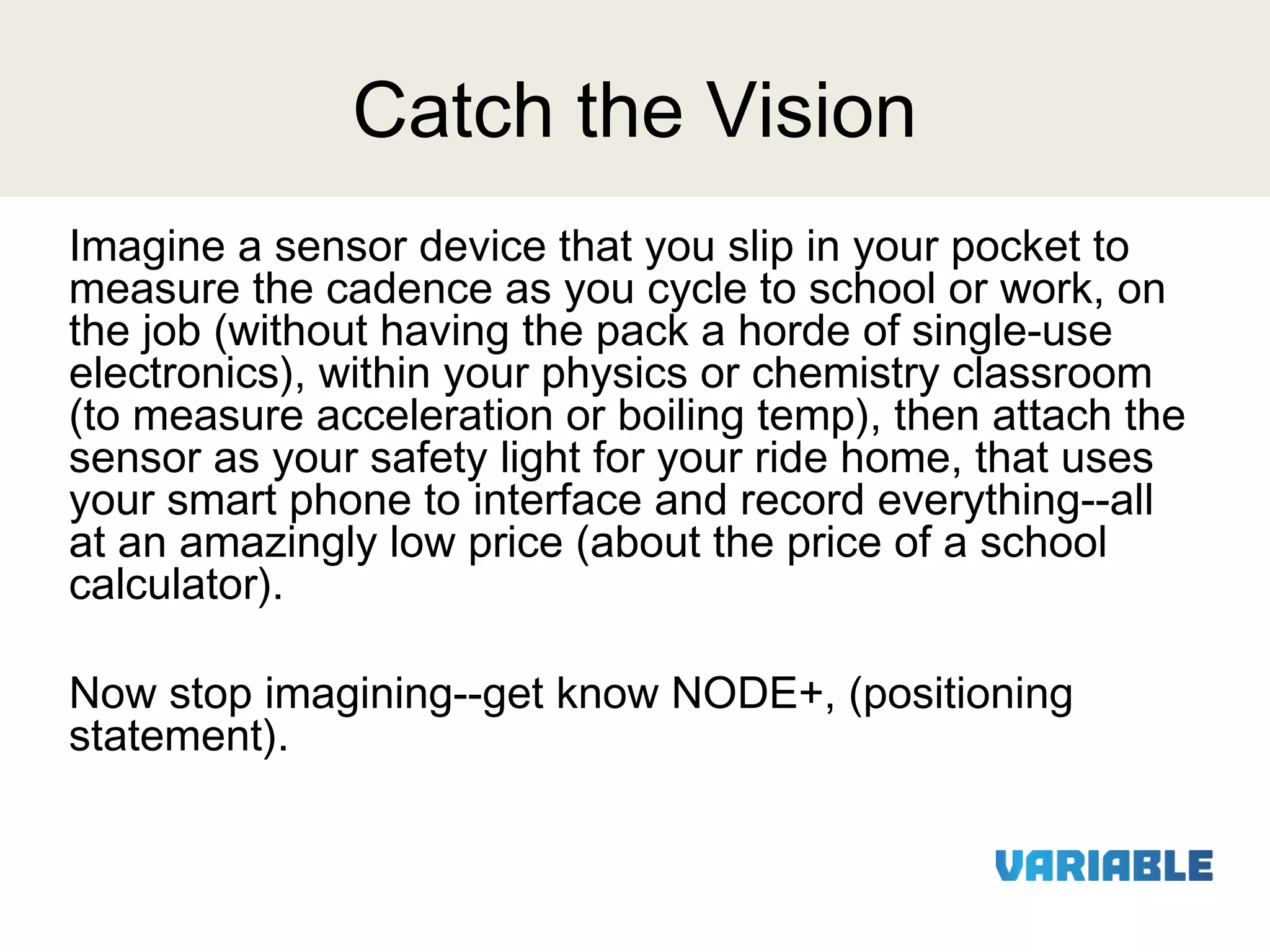 Catch the Vision
Imagine a sensor device that you slip in your pocket to
measure the cadence as you cycle to school or work, on
the job (without having the pack a horde of single-use
electronics), within your physics or chemistry classroom
(to measure acceleration or boiling temp), then attach the
sensor as your safety light for your ride home, that uses
your smart phone to interface and record everything--all
at an amazingly low price (about the price of a school
calculator).
 
Now stop imagining--get know NODE+, (positioning
statement).

 