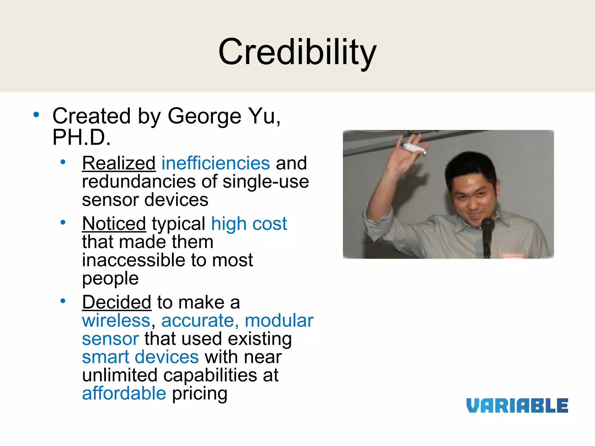 Credibility
• Created by George Yu,
PH.D.

• Realized inefficiencies and
redundancies of single-use
sensor devices
• Noticed typical high cost
that made them
inaccessible to most
people
• Decided to make a
wireless, accurate, modular
sensor that used existing
smart devices with near
unlimited capabilities at
affordable pricing

 
