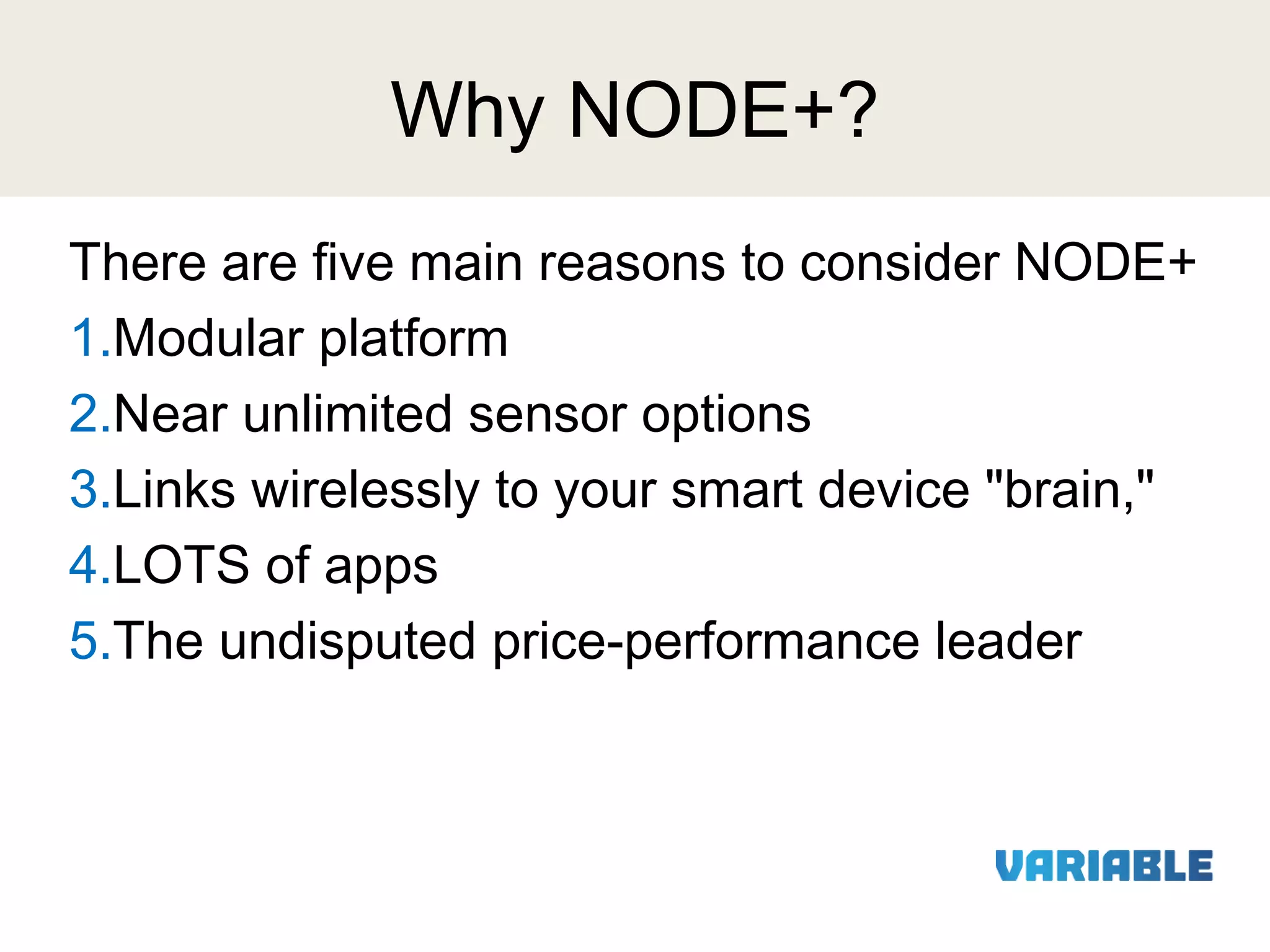 Why NODE+?
There are five main reasons to consider NODE+
1.Modular platform
2.Near unlimited sensor options
3.Links wirelessly to your smart device "brain,"
4.LOTS of apps
5.The undisputed price-performance leader

 