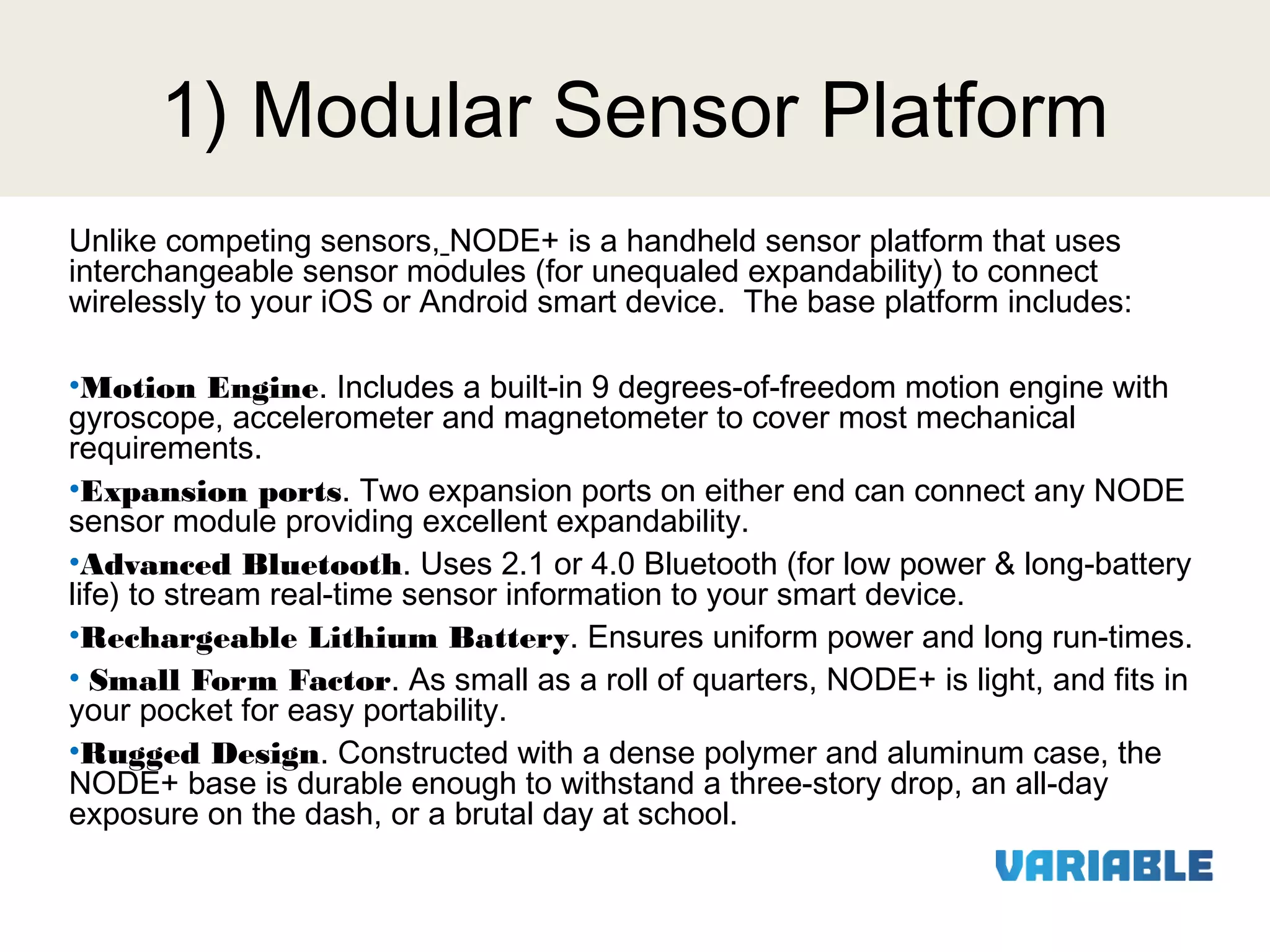 1) Modular Sensor Platform
Unlike competing sensors, NODE+ is a handheld sensor platform that uses
interchangeable sensor modules (for unequaled expandability) to connect
wirelessly to your iOS or Android smart device. The base platform includes:
 
•Motion Engine. Includes a built-in 9 degrees-of-freedom motion engine with
gyroscope, accelerometer and magnetometer to cover most mechanical
requirements.
•Expansion ports. Two expansion ports on either end can connect any NODE
sensor module providing excellent expandability.
•Advanced Bluetooth. Uses 2.1 or 4.0 Bluetooth (for low power & long-battery
life) to stream real-time sensor information to your smart device.
•Rechargeable Lithium Battery. Ensures uniform power and long run-times.
• Small Form Factor. As small as a roll of quarters, NODE+ is light, and fits in
your pocket for easy portability.
•Rugged Design. Constructed with a dense polymer and aluminum case, the
NODE+ base is durable enough to withstand a three-story drop, an all-day
exposure on the dash, or a brutal day at school.

 