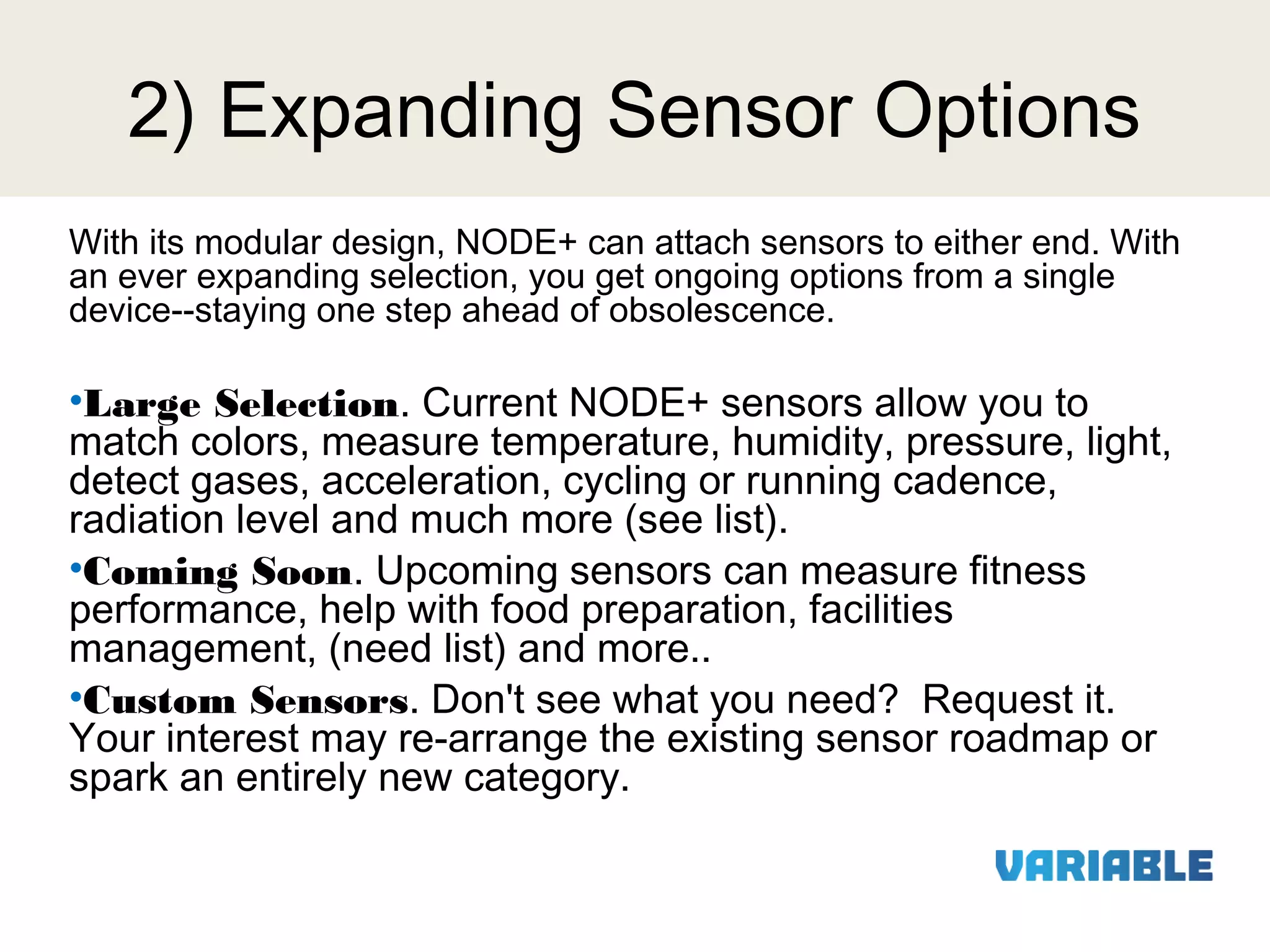 2) Expanding Sensor Options
With its modular design, NODE+ can attach sensors to either end. With
an ever expanding selection, you get ongoing options from a single
device--staying one step ahead of obsolescence.

•Large Selection. Current NODE+ sensors allow you to
match colors, measure temperature, humidity, pressure, light,
detect gases, acceleration, cycling or running cadence,
radiation level and much more (see list).
•Coming Soon. Upcoming sensors can measure fitness
performance, help with food preparation, facilities
management, (need list) and more..
•Custom Sensors. Don't see what you need? Request it.
Your interest may re-arrange the existing sensor roadmap or
spark an entirely new category.

 