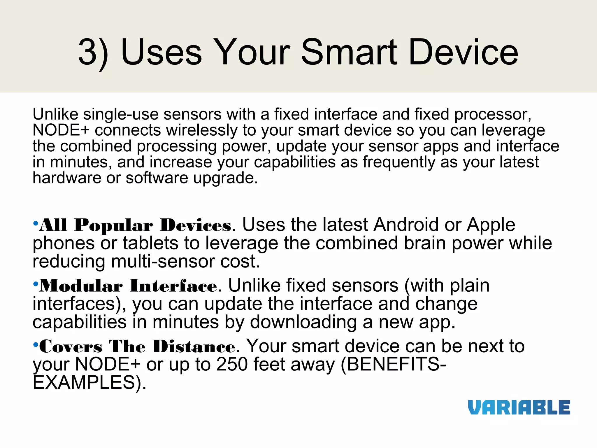 3) Uses Your Smart Device
Unlike single-use sensors with a fixed interface and fixed processor,
NODE+ connects wirelessly to your smart device so you can leverage
the combined processing power, update your sensor apps and interface
in minutes, and increase your capabilities as frequently as your latest
hardware or software upgrade.

•All Popular Devices. Uses the latest Android or Apple
phones or tablets to leverage the combined brain power while
reducing multi-sensor cost.
•Modular Interface. Unlike fixed sensors (with plain
interfaces), you can update the interface and change
capabilities in minutes by downloading a new app.
•Covers The Distance. Your smart device can be next to
your NODE+ or up to 250 feet away (BENEFITSEXAMPLES).

 