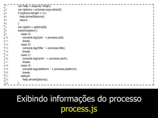 Exibindo informações do processo
process.js
1. var help = require('./help');
2. var options = process.argv.slice(2);
3. if (options.length < 1) {
4. help.showOptions();
5. return;
6. }
7. var option = options[0];
8. switch(option) {
9. case 'a':
10. console.log('pid: ' + process.pid);
11. break;
12. case 'b':
13. console.log('title: ' + process.title);
14. break;
15. case 'c':
16. console.log('arch: ' + process.arch);
17. break;
18. case 'd':
19. console.log('platform: ' + process.platform);
20. break;
21. default:
22. help.showOptions();
23. }
 