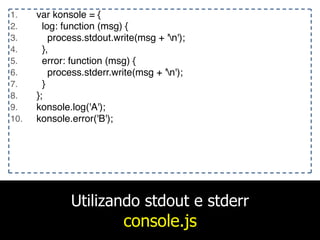 Utilizando stdout e stderr
console.js
1. var konsole = {
2. log: function (msg) {
3. process.stdout.write(msg + 'n');
4. },
5. error: function (msg) {
6. process.stderr.write(msg + 'n');
7. }
8. };
9. konsole.log('A');
10. konsole.error('B');
 