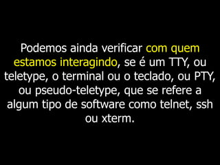 Podemos ainda verificar com quem
estamos interagindo, se é um TTY, ou
teletype, o terminal ou o teclado, ou PTY,
ou pseudo-teletype, que se refere a
algum tipo de software como telnet, ssh
ou xterm.
 