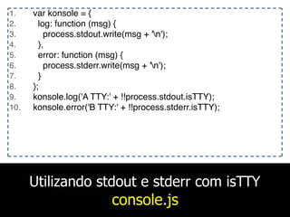 Utilizando stdout e stderr com isTTY
console.js
1. var konsole = {
2. log: function (msg) {
3. process.stdout.write(msg + 'n');
4. },
5. error: function (msg) {
6. process.stderr.write(msg + 'n');
7. }
8. };
9. konsole.log('A TTY:' + !!process.stdout.isTTY);
10. konsole.error('B TTY:' + !!process.stderr.isTTY);
 