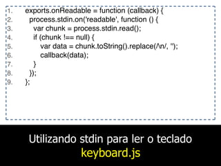 Utilizando stdin para ler o teclado
keyboard.js
1. exports.onReadable = function (callback) {
2. process.stdin.on('readable', function () {
3. var chunk = process.stdin.read();
4. if (chunk !== null) {
5. var data = chunk.toString().replace(/n/, '');
6. callback(data);
7. }
8. });
9. };
 