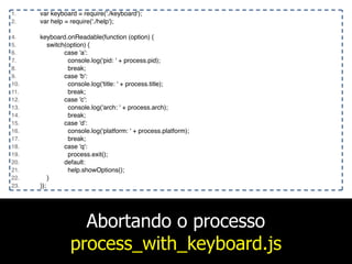 Abortando o processo
process_with_keyboard.js
1. var keyboard = require('./keyboard');
2. var help = require('./help');
4. keyboard.onReadable(function (option) {
5. switch(option) {
6. case 'a':
7. console.log('pid: ' + process.pid);
8. break;
9. case 'b':
10. console.log('title: ' + process.title);
11. break;
12. case 'c':
13. console.log('arch: ' + process.arch);
14. break;
15. case 'd':
16. console.log('platform: ' + process.platform);
17. break;
18. case 'q':
19. process.exit();
20. default:
21. help.showOptions();
22. }
23. });
 