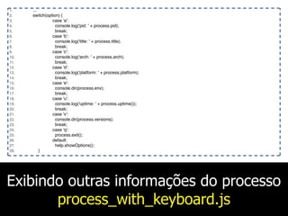 Exibindo outras informações do processo
process_with_keyboard.js
1. ...
2. switch(option) {
3. case 'a':
4. console.log('pid: ' + process.pid);
5. break;
6. case 'b':
7. console.log('title: ' + process.title);
8. break;
9. case 'c':
10. console.log('arch: ' + process.arch);
11. break;
12. case 'd':
13. console.log('platform: ' + process.platform);
14. break;
15. case 'e':
16. console.dir(process.env);
17. break;
18. case 'u':
19. console.log('uptime: ' + process.uptime());
20. break;
21. case 'v':
22. console.dir(process.versions);
23. break;
24. case 'q':
25. process.exit();
26. default:
27. help.showOptions();
28. }
 