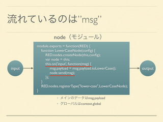 流れているのは”msg”
input
module.exports = function(RED) {	

function LowerCaseNode(conﬁg) {	

RED.nodes.createNode(this,conﬁg);	

var node = this;	

this.on('input', function(msg) {	

msg.payload = msg.payload.toLowerCase();	

node.send(msg);	

});	

}	

RED.nodes.registerType("lower-case",LowerCaseNode);	

}
output
• メインのデータはmsg.payload	

• グローバルはcontext.global
node（モジュール）
 