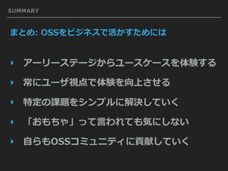 SUMMARY
まとめ: OSSをビジネスで活かすためには
‣ アーリーステージからユースケースを体験する
‣ 常にユーザ視点で体験を向上させる
‣ 特定の課題をシンプルに解決していく
‣ 「おもちゃ」って⾔われても気にしない
‣ ⾃らもOSSコミュニティに貢献していく
 