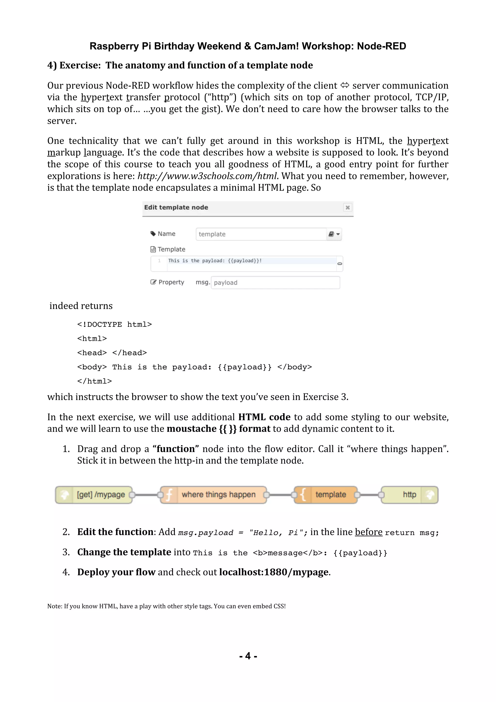 Raspberry Pi Birthday Weekend & CamJam! Workshop: Node-RED
	
   - 4 -
4)	
  Exercise:	
  	
  The	
  anatomy	
  and	
  function	
  of	
  a	
  template	
  node	
  
Our	
  previous	
  Node-­‐RED	
  workflow	
  hides	
  the	
  complexity	
  of	
  the	
  client	
  "	
  server	
  communication	
  
via	
  the	
  hypertext	
  transfer	
  protocol	
  (“http”)	
  (which	
  sits	
  on	
  top	
  of	
  another	
  protocol,	
  TCP/IP,	
  
which	
  sits	
  on	
  top	
  of…	
  …you	
  get	
  the	
  gist).	
  We	
  don’t	
  need	
  to	
  care	
  how	
  the	
  browser	
  talks	
  to	
  the	
  
server.	
  
One	
   technicality	
   that	
   we	
   can’t	
   fully	
   get	
   around	
   in	
   this	
   workshop	
   is	
   HTML,	
   the	
   hypertext	
  
markup	
  language.	
  It’s	
  the	
  code	
  that	
  describes	
  how	
  a	
  website	
  is	
  supposed	
  to	
  look.	
  It’s	
  beyond	
  
the	
  scope	
  of	
  this	
  course	
  to	
  teach	
  you	
  all	
  goodness	
  of	
  HTML,	
  a	
  good	
  entry	
  point	
  for	
  further	
  
explorations	
  is	
  here:	
  http://www.w3schools.com/html.	
  What	
  you	
  need	
  to	
  remember,	
  however,	
  
is	
  that	
  the	
  template	
  node	
  encapsulates	
  a	
  minimal	
  HTML	
  page.	
  So	
  
	
  
	
  indeed	
  returns	
  
<!DOCTYPE html>
<html>
<head> </head>
<body> This is the payload: {{payload}} </body>
</html>
which	
  instructs	
  the	
  browser	
  to	
  show	
  the	
  text	
  you’ve	
  seen	
  in	
  Exercise	
  3.	
  
In	
  the	
  next	
  exercise,	
  we	
  will	
  use	
  additional	
  HTML	
  code	
  to	
  add	
  some	
  styling	
  to	
  our	
  website,	
  
and	
  we	
  will	
  learn	
  to	
  use	
  the	
  moustache	
  {{	
  }}	
  format	
  to	
  add	
  dynamic	
  content	
  to	
  it.	
  
1. Drag	
  and	
  drop	
  a	
  “function”	
  node	
  into	
  the	
  flow	
  editor.	
  Call	
  it	
  “where	
  things	
  happen”.	
  
Stick	
  it	
  in	
  between	
  the	
  http-­‐in	
  and	
  the	
  template	
  node.	
  
	
  
2. Edit	
  the	
  function:	
  Add	
  msg.payload = "Hello, Pi";	
  in	
  the	
  line	
  before	
  return msg;	
  
3. Change	
  the	
  template	
  into	
  This is the <b>message</b>: {{payload}}	
  
4. Deploy	
  your	
  flow	
  and	
  check	
  out	
  localhost:1880/mypage.	
  
	
  
Note:	
  If	
  you	
  know	
  HTML,	
  have	
  a	
  play	
  with	
  other	
  style	
  tags.	
  You	
  can	
  even	
  embed	
  CSS!	
  
	
  
 
