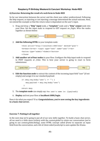 Raspberry Pi Birthday Weekend & CamJam! Workshop: Node-RED
	
   - 6 -
6)	
  Exercise:	
  Returning	
  the	
  result	
  of	
  a	
  web	
  form	
  to	
  Node-­RED	
  
So	
  far	
  our	
  interaction	
  between	
  the	
  server	
  and	
  the	
  client	
  was	
  rather	
  unidirectional.	
  Following	
  
the	
  http	
  request,	
  us	
  injecting	
  or	
  not	
  injecting	
  a	
  message	
  determined	
  the	
  actual	
  outcome.	
  Now,	
  
we	
  extend	
  the	
  example	
  so	
  that	
  the	
  return	
  value	
  is	
  dependant	
  on	
  the	
  user’s	
  input.	
  
1. Drag	
  and	
  drop	
  a	
  “http”	
  input	
  node,	
  a	
  “template”	
  node	
  and	
  a	
  “http“	
  output	
  node	
  into	
  
your	
   flow.	
   Set	
   the	
   input	
   node	
   to	
   respond	
   to	
   GET	
   request	
   on	
   /login.	
   Wire	
   the	
   nodes	
  
together	
  as	
  shown	
  below:	
  
	
  
2. Add	
  the	
  following	
  HTML	
  to	
  your	
  template	
  node:	
  
<form action="http://localhost:1880/chat" method="post">
<b>User</b><br> <input type="text" name="user"/><br>
<button type="submit">Submit</button>
</form>
3. Add	
  another	
  set	
  of	
  four	
  nodes	
  to	
  your	
  flow.	
  Configure	
  the	
  http	
  input	
  node	
  to	
  respond	
  
to	
   POST	
   requests	
   at	
   /chat.	
   This	
   is	
   how	
   your	
   server	
   is	
   going	
   to	
   react	
   to	
   form	
  
submissions:	
  
	
  
4. Edit	
  the	
  function	
  node	
  to	
  extract	
  the	
  content	
  of	
  the	
  incoming	
  input	
  field	
  “user”	
  (if	
  not	
  
empty)	
  and	
  assign	
  it	
  to	
  our	
  standard	
  payload:	
  
if (msg.req.body["user"] != "") {
msg.payload = msg.req.body["user"]
}
return msg;
5. The	
  template	
  node	
  can	
  simply	
  say:	
  The user’s name is: {{payload}}	
  
6. Deploy	
  and	
  test	
  your	
  flow	
  at	
  localhost:1880/login.	
  
Does	
  it	
  do	
  what	
  you	
  expect?	
  If	
  so:	
  Congratulations,	
  you’re	
  now	
  seeing	
  the	
  key	
  ingredients	
  
to	
  a	
  basic	
  chat	
  server.	
  
	
  
	
  
Exercise	
  7:	
  Putting	
  it	
  all	
  together	
  
In	
  the	
  next	
  step	
  we’re	
  going	
  to	
  put	
  all	
  of	
  our	
  new	
  skills	
  together.	
  To	
  build	
  a	
  basic	
  chat	
  server,	
  
all	
  we	
  need	
  is	
  a	
  little	
  more	
  trickery	
  with	
  the	
  context.global	
  to	
  retain	
  our	
  conversation	
  (we’re	
  
going	
   to	
   use	
   context.global.dialog),	
   some	
   HTML	
   concept	
   called	
   iframe	
   to	
   separate	
   an	
   input	
  
field	
  from	
  the	
  conversation,	
  and	
  a	
  bit	
  of	
  client-­‐sided	
  JavaScript	
  to	
  auto-­‐update	
  the	
  iframe.	
  
 