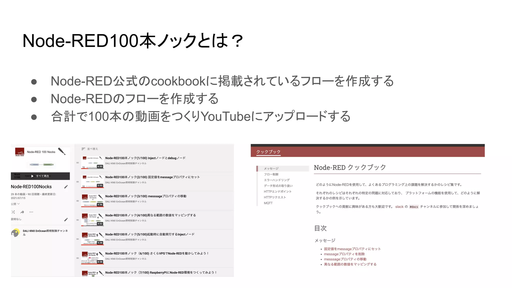 Node-RED100本ノックとは？
● Node-RED公式のcookbookに掲載されているフローを作成する
● Node-REDのフローを作成する
● 合計で100本の動画をつくりYouTubeにアップロードする
 