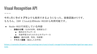 Visual Recognition API
今年1月にライトプランでも使用できるようになった、画像認識APIです。
もちろん、IBM Cloud上のNode-REDから利用可能です。
● Node-REDで対応している内容
○ 画像の分類（ものの名称、信頼度など）
■ 既存のモデルデータ
■ 別途学習させたカスタムモデルベース
○ 顔検出（顔の位置、性別、年齢層）
○ テキスト認識（抽出した文字列）
https://console.bluemix.net/catalog/services/visual-recognition?taxonomyNavigation=app-serv
ices
 