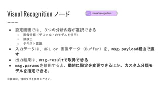 Visual Recognition ノード
● 設定画面では、３つの分析内容が選択できる
○ 画像分類（デフォルトのモデルを使用）
○ 顔検出
○ テキスト認識
● 入力データは、URL or 画像データ（Buffer）を、msg.payload経由で渡
す
● 出力結果は、msg.resultで取得できる
● msg.paramsを使用すると、動的に設定を変更できるほか、カスタム分類モ
デルを指定できる。
※詳細は、情報タブを参照ください。
 
