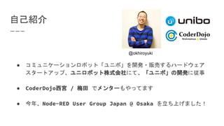 自己紹介
● コミュニケーションロボット「ユニボ」を開発・販売するハードウェア
スタートアップ、ユニロボット株式会社にて、「ユニボ」の開発に従事
● CoderDojo西宮 / 梅田 でメンターもやってます
● 今年、Node-RED User Group Japan @ Osaka を立ち上げました！
@okhiroyuki
 