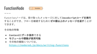 FunctionNode
Functionノードは、受け取ったメッセージに対してJavaScriptコードを実行
することができ、フローを継続するためにゼロ個以上のメッセージを返すことが
できます。
その他の特徴
● Contextにデータ保存できる
● モジュールや関数が使用可能
● その他の機能については、
https://nodered.jp/docs/writing-functions
 