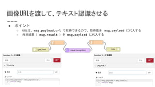 画像URLを渡して、テキスト認識させる
● ポイント
○ URLは、msg.payload.url で取得できるので、取得値を msg.payload に代入する
○ 分析結果（ msg.result ）を msg.payload に代入する
 