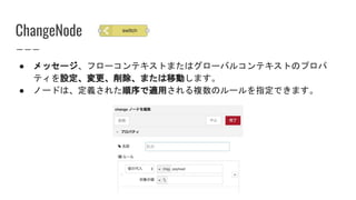 ChangeNode
● メッセージ、フローコンテキストまたはグローバルコンテキストのプロパ
ティを設定、変更、削除、または移動します。
● ノードは、定義された順序で適用される複数のルールを指定できます。
 