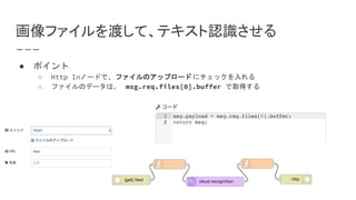 画像ファイルを渡して、テキスト認識させる
● ポイント
○ Http Inノードで、ファイルのアップロード にチェックを入れる
○ ファイルのデータは、 msg.req.files[0].buffer で取得する
 
