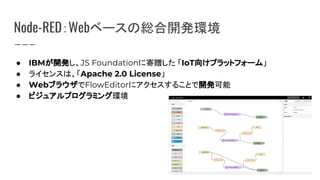 Node-RED：Webベースの総合開発環境
● IBMが開発し、JS Foundationに寄贈した 「IoT向けプラットフォーム」
● ライセンスは、「Apache 2.0 License」
● WebブラウザでFlowEditorにアクセスすることで開発可能
● ビジュアルプログラミング環境
 