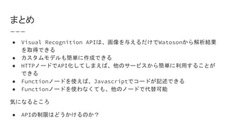 まとめ
● Visual Recognition APIは、画像を与えるだけでWatosonから解析結果
を取得できる
● カスタムモデルも簡単に作成できる
● HTTPノードでAPI化してしまえば、他のサービスから簡単に利用することが
できる
● Functionノードを使えば、Javascriptでコードが記述できる
● Functionノードを使わなくても、他のノードで代替可能
気になるところ
● APIの制限はどうかけるのか？
 