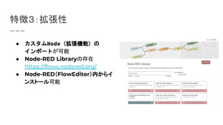 特徴３：拡張性
● カスタムNode（拡張機能）の
インポートが可能
● Node-RED Libraryの存在
https://flows.nodered.org/
● Node-RED（FlowEditor）内からイ
ンストール可能
 