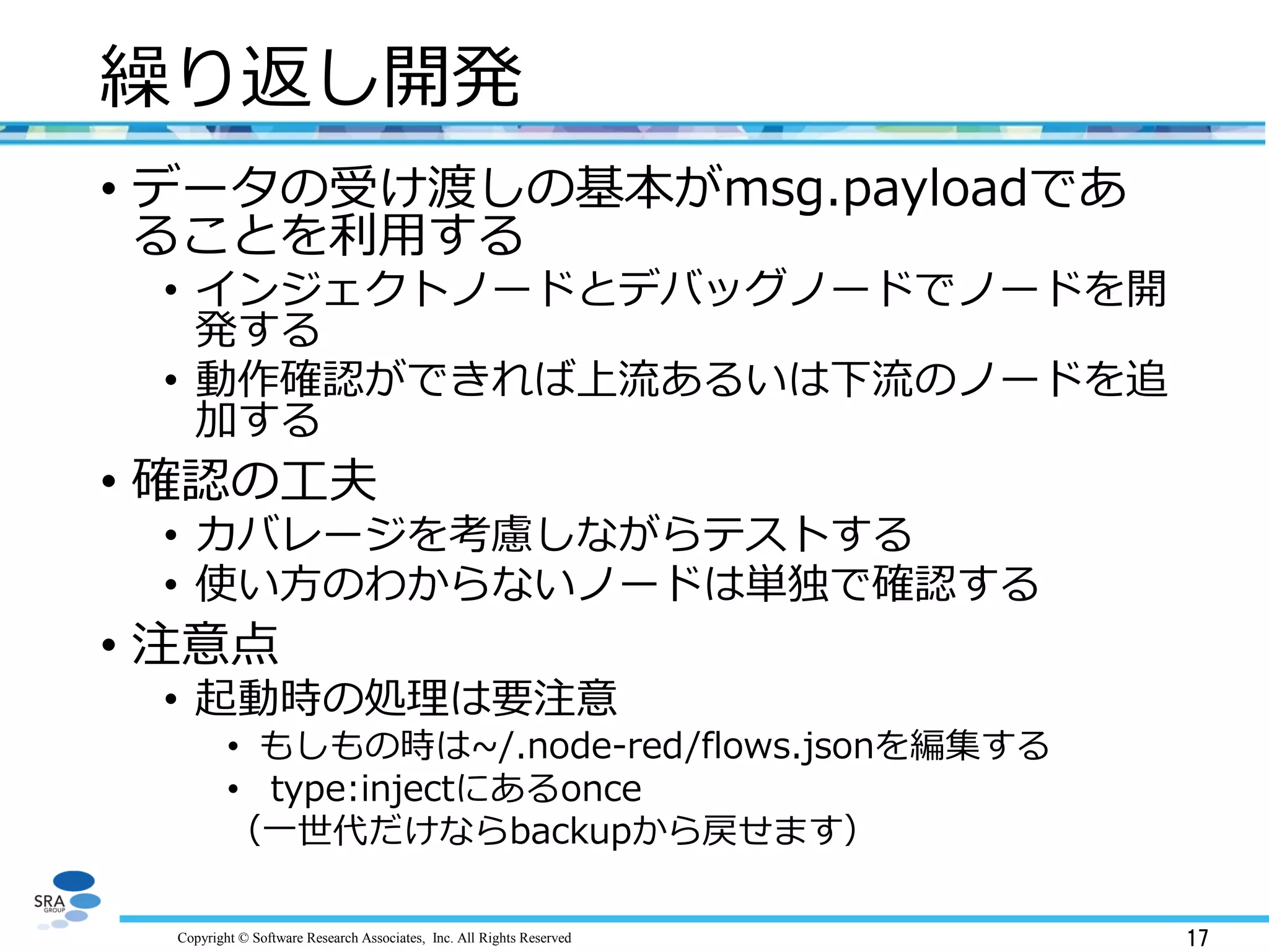 Copyright © Software Research Associates, Inc. All Rights Reserved 17
繰り返し開発
• データの受け渡しの基本がmsg.payloadであ
ることを利用する
• インジェクトノードとデバッグノードでノードを開
発する
• 動作確認ができれば上流あるいは下流のノードを追
加する
• 確認の工夫
• カバレージを考慮しながらテストする
• 使い方のわからないノードは単独で確認する
• 注意点
• 起動時の処理は要注意
• もしもの時は~/.node-red/flows.jsonを編集する
• type:injectにあるonce
（一世代だけならbackupから戻せます）
 