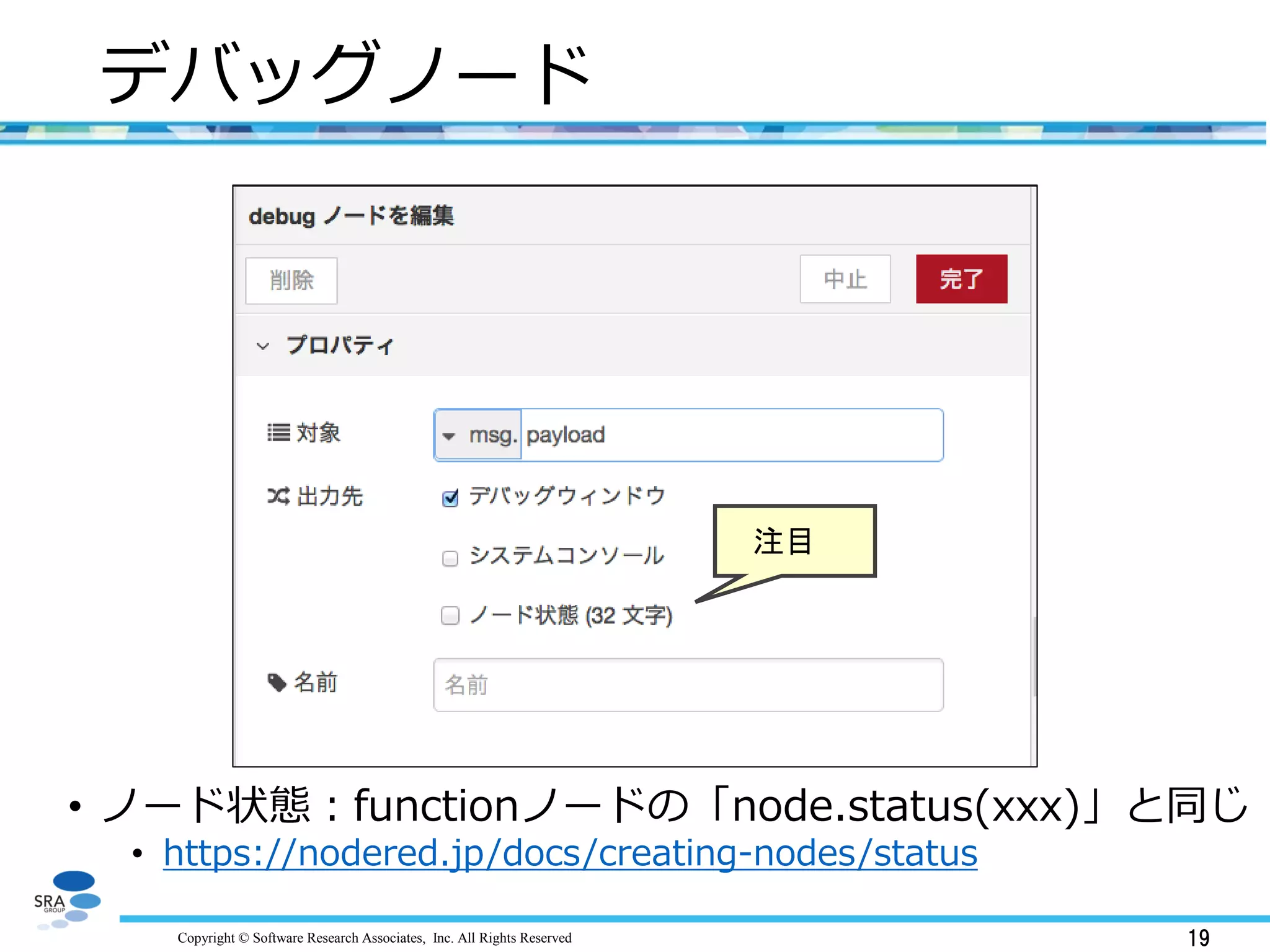 Copyright © Software Research Associates, Inc. All Rights Reserved 19
デバッグノード
• ノード状態：functionノードの「node.status(xxx)」と同じ
• https://nodered.jp/docs/creating-nodes/status
注目
 