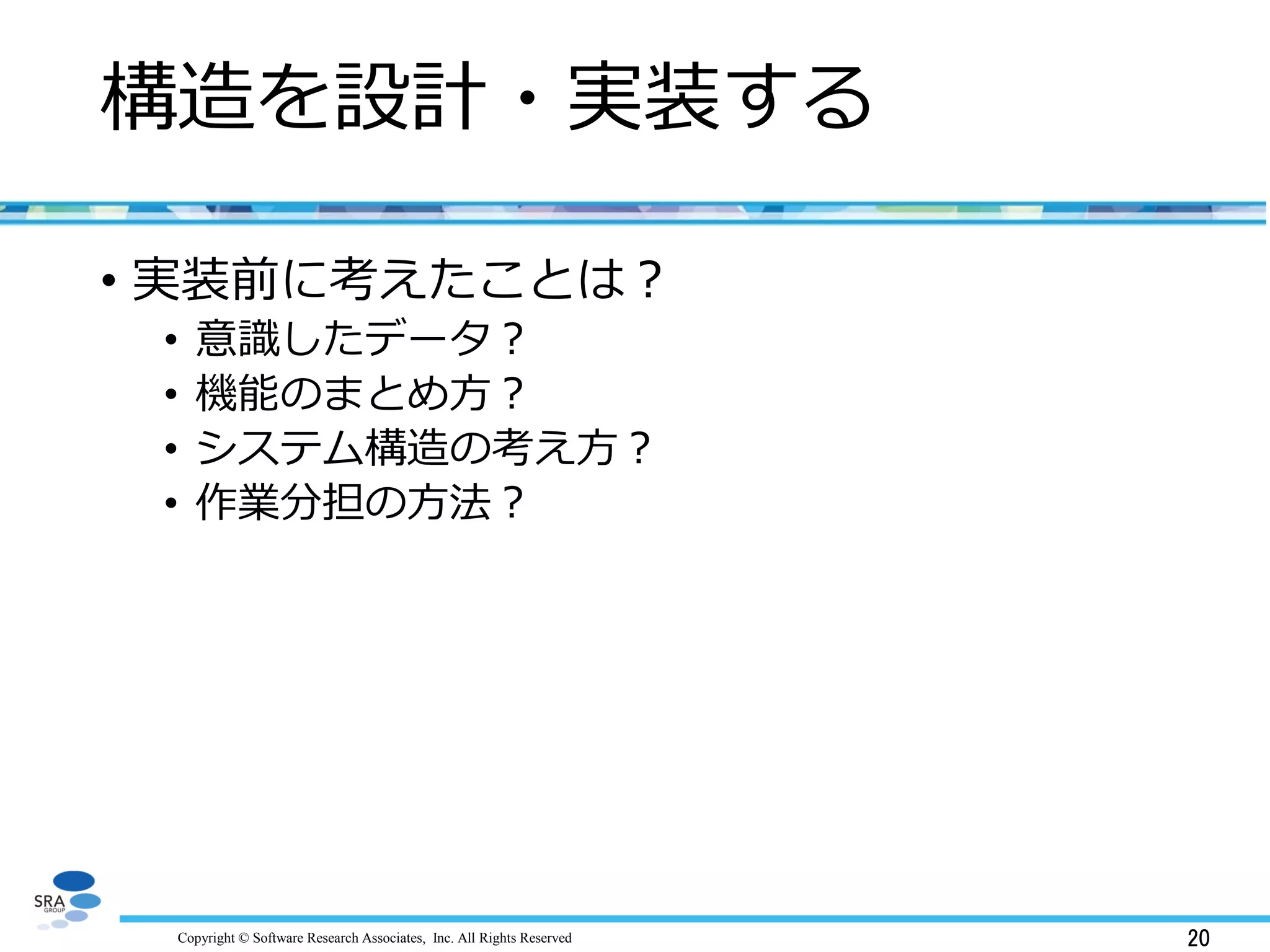 Copyright © Software Research Associates, Inc. All Rights Reserved 20
構造を設計・実装する
• 実装前に考えたことは？
• 意識したデータ？
• 機能のまとめ方？
• システム構造の考え方？
• 作業分担の方法？
 