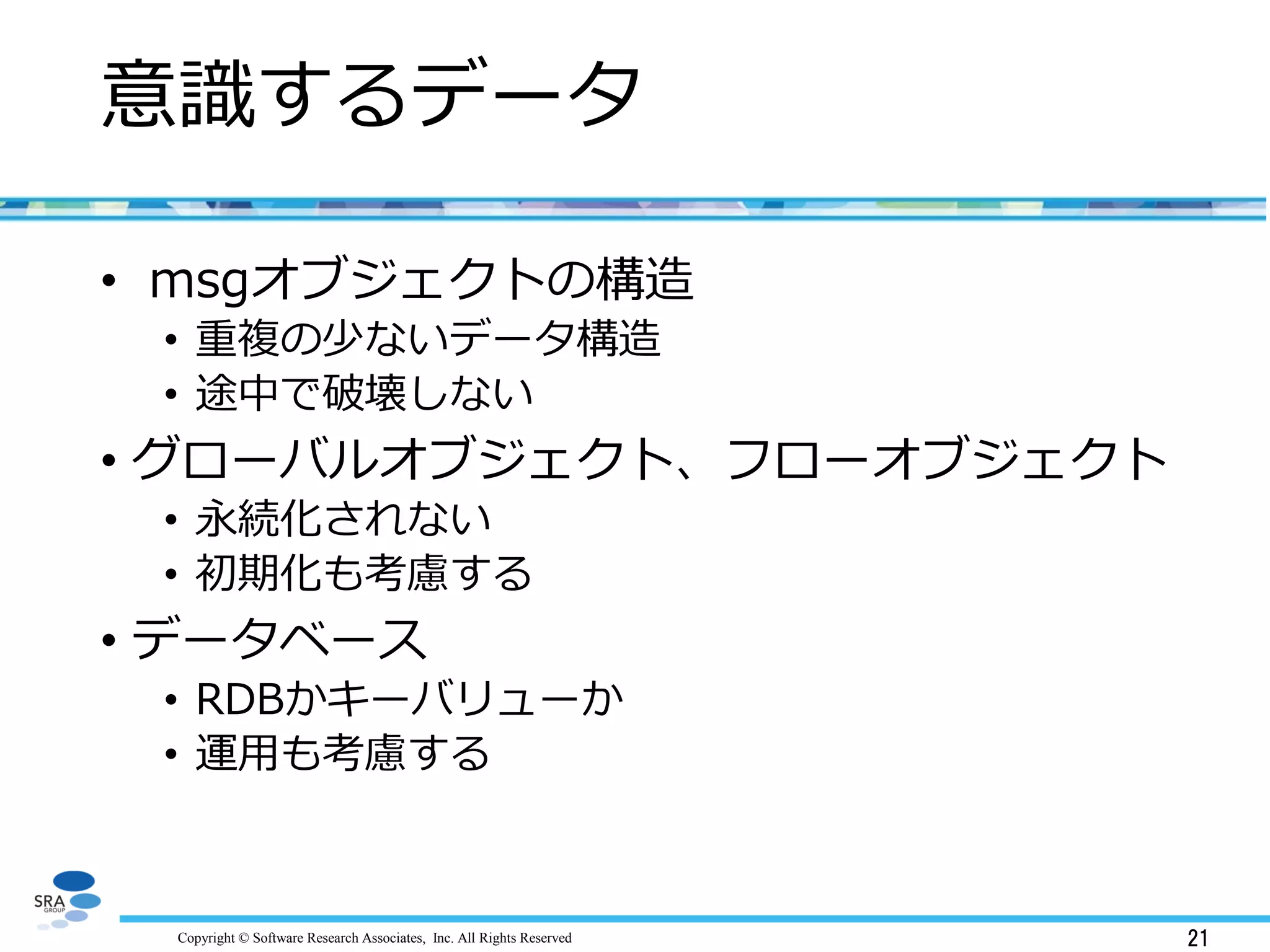 Copyright © Software Research Associates, Inc. All Rights Reserved 21
意識するデータ
• msgオブジェクトの構造
• 重複の少ないデータ構造
• 途中で破壊しない
• グローバルオブジェクト、フローオブジェクト
• 永続化されない
• 初期化も考慮する
• データベース
• RDBかキーバリューか
• 運用も考慮する
 