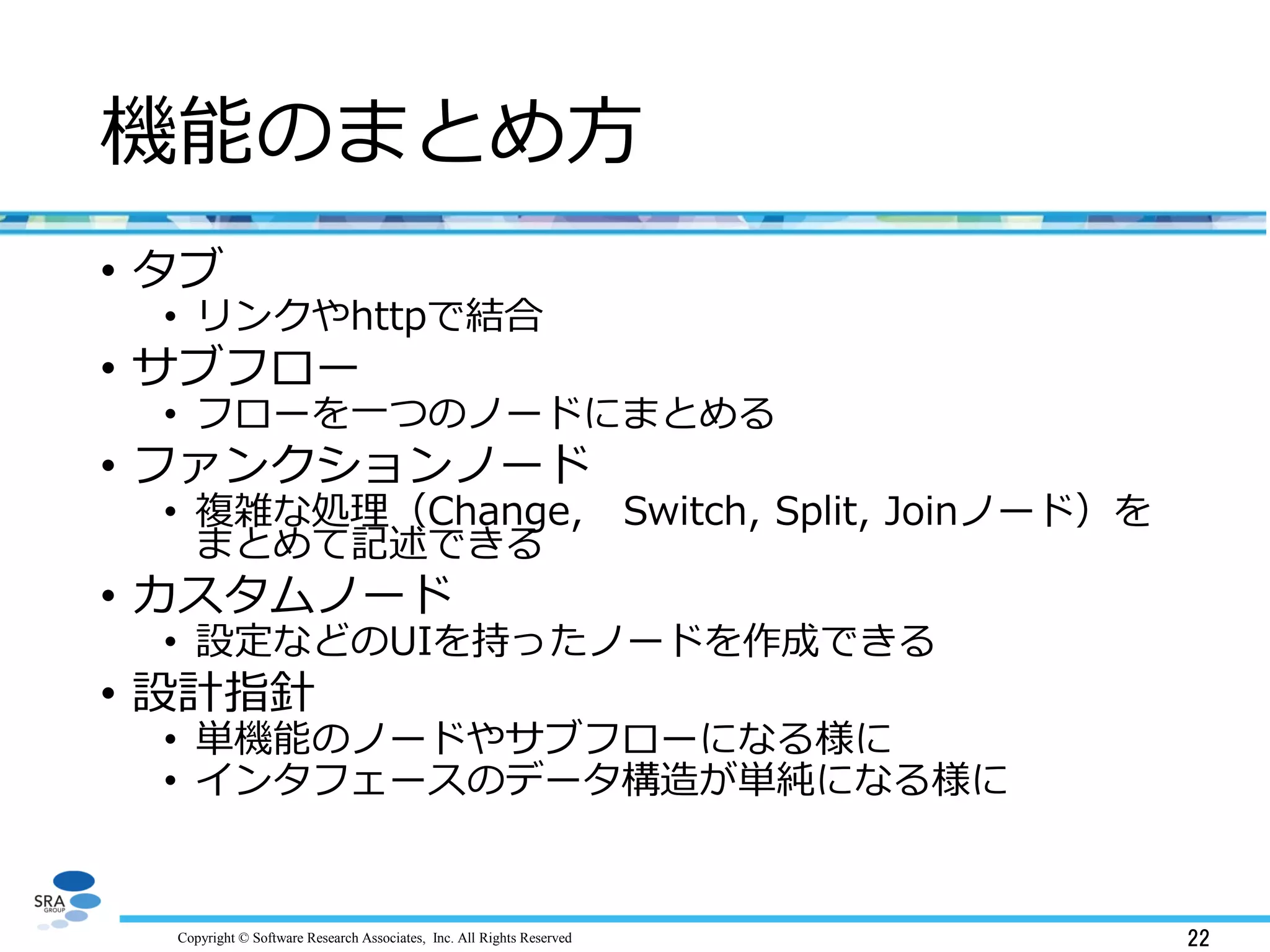 Copyright © Software Research Associates, Inc. All Rights Reserved 22
機能のまとめ方
• タブ
• リンクやhttpで結合
• サブフロー
• フローを一つのノードにまとめる
• ファンクションノード
• 複雑な処理（Change, Switch, Split, Joinノード）を
まとめて記述できる
• カスタムノード
• 設定などのUIを持ったノードを作成できる
• 設計指針
• 単機能のノードやサブフローになる様に
• インタフェースのデータ構造が単純になる様に
 