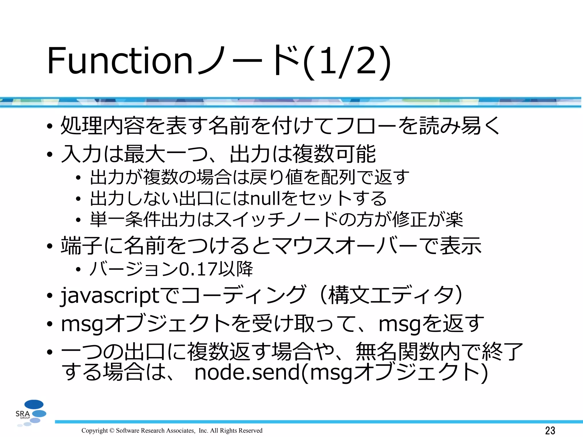 Copyright © Software Research Associates, Inc. All Rights Reserved 23
Functionノード(1/2)
• 処理内容を表す名前を付けてフローを読み易く
• 入力は最大一つ、出力は複数可能
• 出力が複数の場合は戻り値を配列で返す
• 出力しない出口にはnullをセットする
• 単一条件出力はスイッチノードの方が修正が楽
• 端子に名前をつけるとマウスオーバーで表示
• バージョン0.17以降
• javascriptでコーディング（構文エディタ）
• msgオブジェクトを受け取って、msgを返す
• 一つの出口に複数返す場合や、無名関数内で終了
する場合は、 node.send(msgオブジェクト)
 
